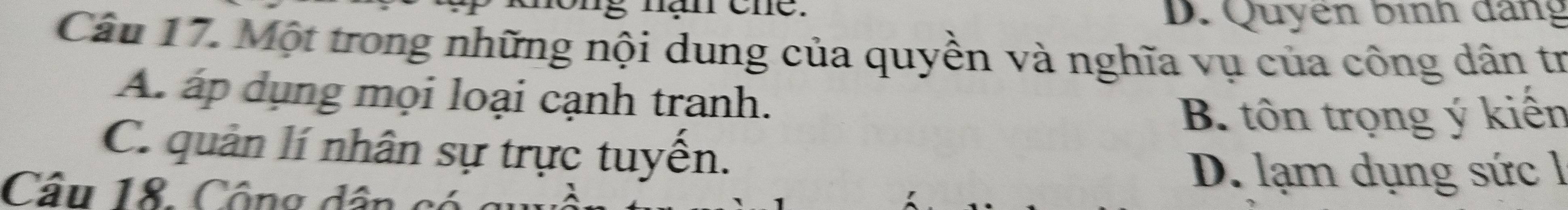 năn cne.
D. Quyen bình dang
Câu 17. Một trong những nội dung của quyền và nghĩa vụ của công dân tr
A. áp dụng mọi loại cạnh tranh.
B. tôn trọng ý kiến
C. quản lí nhân sự trực tuyến.
Câu 18. Công dân có
D. lạm dụng sức l