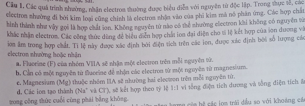 noặe sar.
Câu 1. Các quá trình nhường, nhận electron thường được biểu diễn với nguyên tử độc lập. Trong thực tê, các
electron nhường đi bởi kim loại cũng chính là electron nhận vào của phi kim mà nó phản ứng. Các hợp chất
hình thành như vậy gọi là hợp chất ion. Không nguyên tử nào có thể nhường electron khi không có nguyên tử
khác nhận electron. Các công thức dùng đề biểu diễn hợp chất ion đại diện cho tỉ lệ kết hợp của ion dương và
ion âm trong hợp chất. Tỉ lệ này được xác định bởi điện tích trên các ion, được xác định bởi số lượng các
electron nhường hoặc nhận
a. Fluorine (F) của nhóm VIIA sẽ nhận một electron trên mỗi nguyên tử.
b. Cần có một nguyên tử fluorine để nhận các electron từ một nguyên tử magnesium.
c. Magnesium (Mg) thuộc nhóm IIA sẽ nhường hai electron trên mỗi nguyên tử.
d. Các ion tạo thành (Na* và Cl), sẽ kết hợp theo tỷ lệ 1:1 vì tổng điện tích dương và tổng điện tích â
trong công thức cuối cùng phải bằng không.
ượng của hệ các ion trái dấu so với khoảng cá