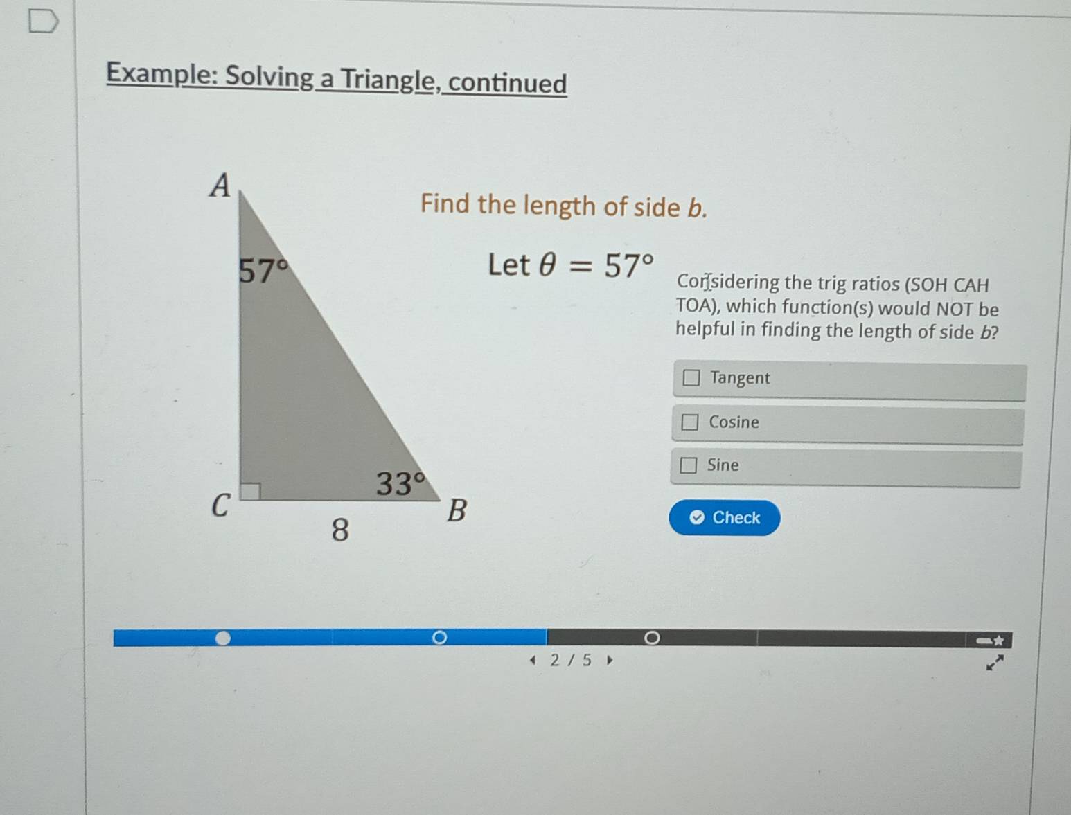 Example: Solving a Triangle, continued
Find the length of side b.
Let θ =57° Con sidering the trig ratios (SOH CAH
TOA), which function(s) would NOT be
helpful in finding the length of side b?
Tangent
Cosine
Sine
Check
4 2 / 5