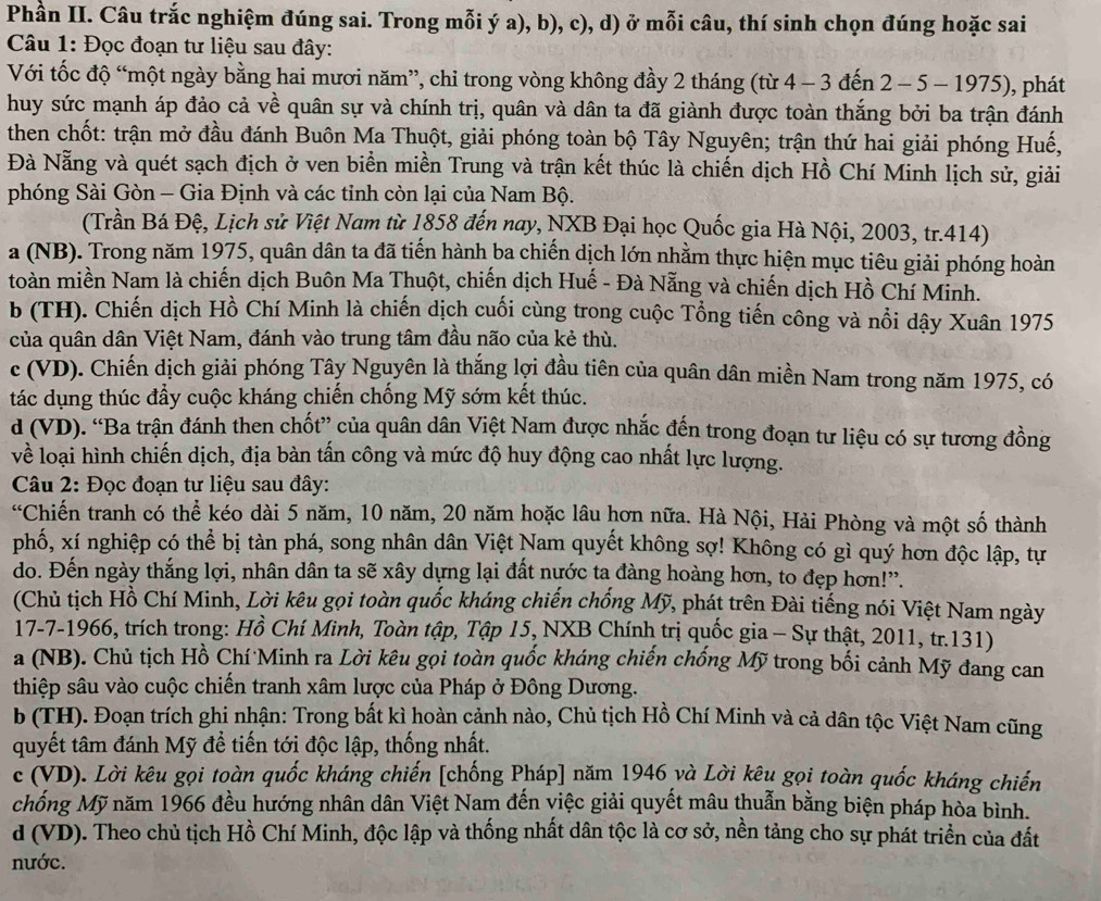 Phần II. Câu trắc nghiệm đúng sai. Trong mỗi ý a), b), c), d) ở mỗi câu, thí sinh chọn đúng hoặc sai
Câu 1: Đọc đoạn tư liệu sau đây:
Với tốc độ “một ngày bằng hai mươi năm”, chi trong vòng không đầy 2 tháng (từ 4 - 3 đến 2 - 5 - 1975), phát
huy sức mạnh áp đảo cả về quân sự và chính trị, quân và dân ta đã giành được toàn thắng bởi ba trận đánh
then chốt: trận mở đầu đánh Buôn Ma Thuột, giải phóng toàn bộ Tây Nguyên; trận thứ hai giải phóng Huế,
Đà Nẵng và quét sạch địch ở ven biển miền Trung và trận kết thúc là chiến dịch Hồ Chí Minh lịch sử, giải
phóng Sài Gòn - Gia Định và các tỉnh còn lại của Nam Bộ.
(Trần Bá Đệ, Lịch sử Việt Nam từ 1858 đến nay, NXB Đại học Quốc gia Hà Nội, 2003, tr.414)
a (NB). Trong năm 1975, quân dân ta đã tiến hành ba chiến dịch lớn nhằm thực hiện mục tiêu giải phóng hoàn
toàn miền Nam là chiến dịch Buôn Ma Thuột, chiến dịch Huế - Đà Nẵng và chiến dịch Hồ Chí Mỉnh.
b (TH). Chiến dịch Hồ Chí Minh là chiến dịch cuối cùng trong cuộc Tổng tiến công và nổi dậy Xuân 1975
của quân dân Việt Nam, đánh vào trung tâm đầu não của kẻ thù.
c (VD). Chiến dịch giải phóng Tây Nguyên là thắng lợi đầu tiên của quân dân miền Nam trong năm 1975, có
tác dụng thúc đầy cuộc kháng chiến chống Mỹ sớm kết thúc.
d (VD). “Ba trận đánh then chốt” của quân dân Việt Nam được nhắc đến trong đoạn tư liệu có sự tương đồng
về loại hình chiến dịch, địa bàn tấn công và mức độ huy động cao nhất lực lượng.
Câu 2: Đọc đoạn tư liệu sau đây:
“Chiến tranh có thể kéo dài 5 năm, 10 năm, 20 năm hoặc lâu hơn nữa. Hà Nội, Hải Phòng và một số thành
phố, xí nghiệp có thể bị tàn phá, song nhân dân Việt Nam quyết không sợ! Không có gì quý hơn độc lập, tự
do. Đến ngày thắng lợi, nhân dân ta sẽ xây dựng lại đất nước ta đàng hoàng hơn, to đẹp hơn!”.
(Chủ tịch Hồ Chí Minh, Lời kêu gọi toàn quốc kháng chiến chống Mỹ, phát trên Đài tiếng nói Việt Nam ngày
17-7-1966, trích trong: Hồ Chí Minh, Toàn tập, Tập 15, NXB Chính trị quốc gia - Sự thật, 2011, tr.131)
a (NB). Chủ tịch Hồ Chí Minh ra Lời kêu gọi toàn quốc kháng chiến chống Mỹ trong bối cảnh Mỹ đang can
thiệp sâu vào cuộc chiến tranh xâm lược của Pháp ở Đông Dương.
b (TH). Đoạn trích ghi nhận: Trong bất kì hoàn cảnh nào, Chủ tịch Hồ Chí Minh và cả dân tộc Việt Nam cũng
quyết tâm đánh Mỹ để tiến tới độc lập, thống nhất.
c (VD). Lời kêu gọi toàn quốc kháng chiến [chống Pháp] năm 1946 và Lời kêu gọi toàn quốc kháng chiến
chống Mỹ năm 1966 đều hướng nhân dân Việt Nam đến việc giải quyết mâu thuẫn bằng biện pháp hòa bình.
d (VD). Theo chủ tịch Hồ Chí Minh, độc lập và thống nhất dân tộc là cơ sở, nền tảng cho sự phát triển của đất
nước.