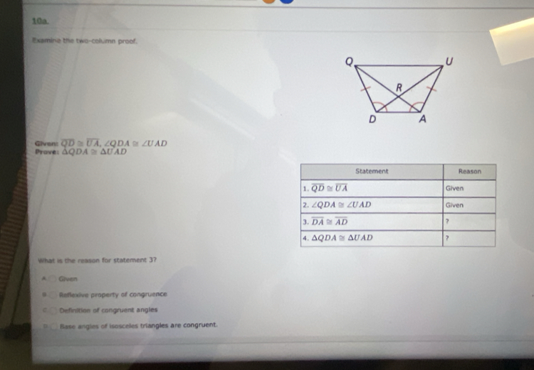 Examine the two-column proof.
Given: overline QD≌ overline UA,∠ QDA≌ ∠ UAD
Pravel △ QDA≌ △ UAD
What is the reason for statement 3?
A Given
Reflexive property of congruence
Definition of congruent angles
Base angies of isosceles triangles are congruent.