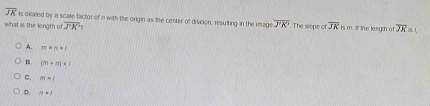 overline JK is dilated by a scale factor of n with the origin as the center of dilation, resulting in the image overline J'K'
what is the length of overline J'K' 2 . The slope of overline JK is m. If the length of overline JK is /.
A. m* n* l
B. (m+n)* 1
C. m* 1
D. n* 1