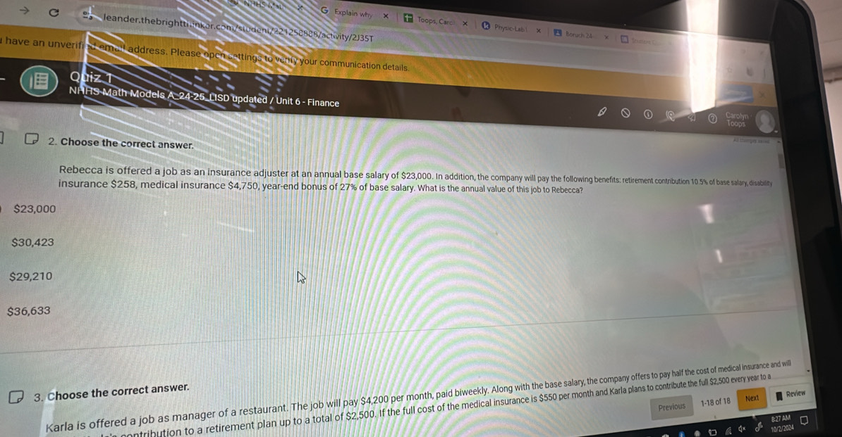 Explain why Toops, Caro Physic-Lab ! Boruch 24
leander.thebrightthinker.com/student/221258888/activity/2J35T
tcaters
a have an unverified email address. Please open settings to verify your communication details
a aiz 1
NHHS Math Models A_24-25_LISD updated / Unit 6 - Finance
2. Choose the correct answer.
Rebecca is offered a job as an insurance adjuster at an annual base salary of $2,00n n adition, the coman wil ai oce otrbution 10.5% of base salary, disability
insurance $258, medical insurance $4,750, year -end bonus of 27% of base salary. What is the annual value of this job to Rebecca?
$23,000
$30,423
$29,210
$36,633
3. Choose the correct answer.
Karla is offered a job as manager of a restaurant. The job will pay $4,200 per month, paid biweekly. Along wit ers to pay halft the cost of medicical insurance and will
Previous 1-18 of 18 Next
Review
nfribution to a retirement plan up to a total of $2,500. If the full cost of the medical insurance is $550 per month and Karla plans to contribute the full $2,500 every year to a