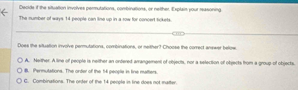 Decide if the situation involves permutations, combinations, or neither. Explain your reasoning.
The number of ways 14 people can line up in a row for concert tickets.
Does the situation involve permutations, combinations, or neither? Choose the correct answer below.
A. Neither. A line of people is neither an ordered arrangement of objects, nor a selection of objects from a group of objects.
B. Permutations. The order of the 14 people in line matters.
C. Combinations. The order of the 14 people in line does not matter.