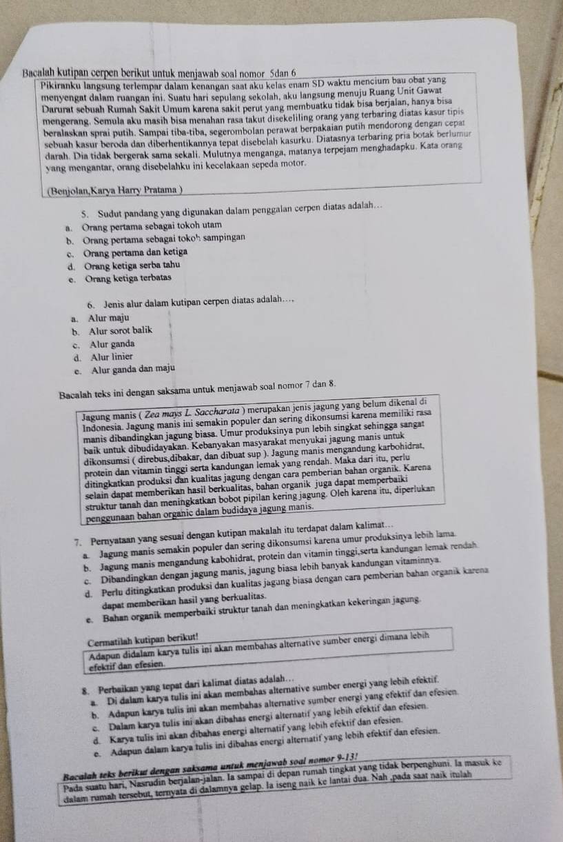 Bacalah kutipan cerpen berikut untuk menjawab soal nomor 5dan 6
Pikiranku langsung terlempar dalam kenangan saat aku kelas enam SD waktu mencium bau obat yang
menyengat dalam ruangan ini. Suatu hari sepulang sekolah, aku langsung menuju Ruang Unit Gawat
Darurat sebuah Rumah Sakit Umum karena sakit perut yang membuatku tidak bisa berjalan, hanya bisa
mengerang. Semula aku masih bisa menahan rasa takut disekeliling orang yang terbaring diatas kasur tipis
beralaskan sprai putih. Sampai tiba-tiba, segerombolan perawat berpakaian putih mendorong dengan cepat
sebuah kasur beroda dan diberhentikannya tepat disebelah kasurku. Diatasnya terbaring pria botak berlumur
darah. Dia tidak bergerak sama sekali. Mulutnya menganga, matanya terpejam menghadapku. Kata orang
yang mengantar, orang disebelahku ini kecelakaan sepeda motor.
(Benjolan,Karya Harry Pratama)
5. Sudut pandang yang digunakan dalam penggalan cerpen diatas adalah…
a. Orang pertama sebagai tokoh utam
b. Orang pertama sebagai tokoh sampingan
c. Orang pertama dan ketiga
d. Orang ketiga serba tahu
e. Orang ketiga terbatas
6. Jenis alur dalam kutipan cerpen diatas adalah…
a. Alur maju
b. Alur sorot balik
c. Alur ganda
d. Alur linier
e. Alur ganda dan maju
Bacalah teks ini dengan saksama untuk menjawab soal nomor 7 dan 8.
Jagung manis ( Zea mays L. Saccharata ) merupakan jenis jagung yang belum dikenal di
Indonesia. Jagung manis ini semakin populer dan sering dikonsumsi karena memiliki rasa
manis dibandingkan jagung biasa. Umur produksinya pun lebih singkat sehingga sangat
baik untuk dibudidayakan. Kebanyakan masyarakat menyukai jagung manis untuk
dikonsumsi ( direbus,dibakar, dan dibuat sup ). Jagung manis mengandung karbohidrat,
protein dan vitamin tinggi serta kandungan İemak yang rendah. Maka dari itu, perlu
ditingkatkan produksi dan kualitas jagung dengan cara pemberian bahan organik. Karena
selain dapat memberikan hasil berkualitas, bahan organik juga dapat memperbaiki
struktur tanah dan meningkatkan bobot pipilan kering jagung. Oleh karena itu, diperlukan
penggunaan bahan organic dalam budidaya jagung manis.
7. Pernyataan yang sesual dengan kutipan makalah itu terdapat dalam kalimat…
a. Jagung manis semakin populer dan sering dikonsumsi karena umur produksinya lebih lama.
b. Jagung manis mengandung kabohidrat, protein dan vitamin tinggi,serta kandungan lemak rendah
c. Dibandingkan dengan jagung manis, jagung biasa lebih banyak kandungan vitaminnya.
d. Perlu ditingkatkan produksi dan kualitas jagung biasa dengan cara pemberian bahan organik karena
dapat memberikan hasil yang berkualitas.
e. Bahan organik memperbaiki struktur tanah dan meningkatkan kekeringan jagung.
Cermatilah kutipan berikut!
efektif dan efesien Adapun didalam karya tulis ini akan membahas alternative sumber energi dimana lebih
8. Perbaikan yang tepat dari kalimat diatas adalah…
a. Di dalam karya tulis ini akan membahas alternative sumber energi yang lebih efektif.
b. Adapun karya tulis ini akan membahas alternative sumber energi yang efektif dan efesien.
c. Dalam karya tulis ini akan dibahas energi alternatif yang lebih efektif dan efesien.
d. Karya tulis ini akan dibahas energi alternatif yang lebih efektif dan efesien.
e. Adapun dalam karya tulis ini dibahas energi alternatif yang lebih efektif dan efesien.
Bacalah teks berikut dengan saksama untuk menjawab soal nomor 9-13!
Pada suatu hari, Nasrudin berjalan-jalan. Ia sampai di depan rumah tingkat yang tidak berpenghuni. la masuk ke
dalam rumah tersebut, ternyata di dalamnya gelap. la iseng naik ke lantai dua. Nah ,pada saat naik itulah