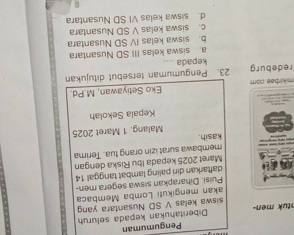 Pengumuman
ntuk men- Diberitahukan kepada seluruh
siswa kelas V SD Nusantara yang
akan mengikuti Lomba Membaca
Puisi. Diharapkan siswa segera men-
daftarkan diri paling lambat tanggal 14
Maret 2025 kepada Ibu Riska dengan
ançue yong hosur edash membawa surat izin orang tua. Terima
ança sang mengtorça
kasih.
Malang, 1 Maret 2025
Kepala Sekolah
mikirbae.com Eko Setiyawan, M.Pd.
redeburg 23. Pengumuman tersebut ditujukan
kepada ....
a. siswa kelas III SD Nusantara
b. siswa kelas IV SD Nusantara
c. siswa kelas V SD Nusantara
d. siswa kelas VI SD Nusantara