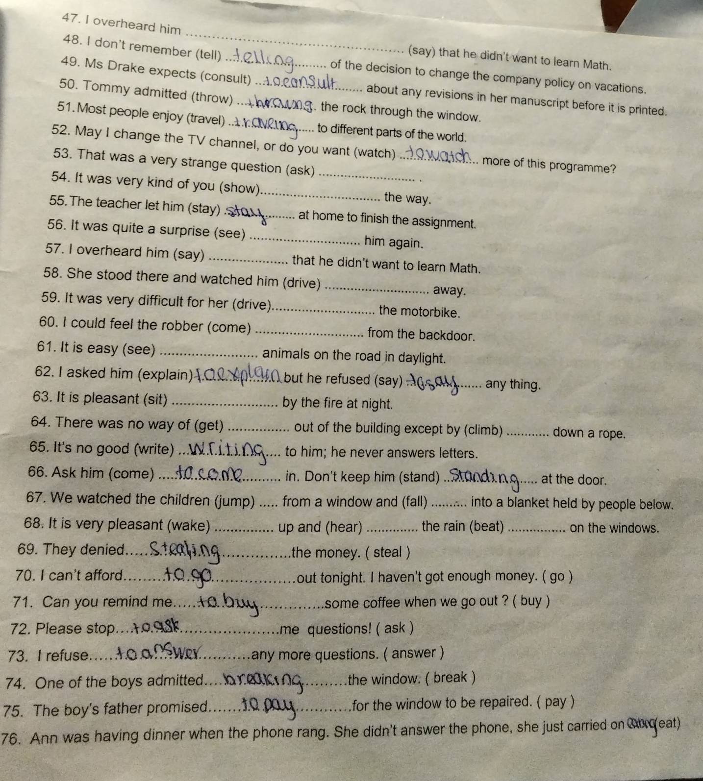 overheard him
_
(say) that he didn't want to learn Math.
48. I don't remember (tell) of the decision to change the company policy on vacations.
49. Ms Drake expects (consult) about any revisions in her manuscript before it is printed.
50. Tommy admitted (throw) __ the rock through the window.
51. Most people enjoy (travel) _to different parts of the world.
52. May I change the TV channel, or do you want (watch) _more of this programme?
53. That was a very strange question (ask)_
54. It was very kind of you (show)_ the way.
55. The teacher let him (stay) ._ at home to finish the assignment.
56. It was quite a surprise (see) _him again.
57. I overheard him (say) _that he didn't want to learn Math.
58. She stood there and watched him (drive) _away.
59. It was very difficult for her (drive)_ the motorbike.
60. I could feel the robber (come) _from the backdoor.
61. It is easy (see) _animals on the road in daylight.
62. I asked him (explain) _but he refused (say) _any thing.
63. It is pleasant (sit) _by the fire at night.
64. There was no way of (get) _out of the building except by (climb)_ down a rope.
65. It's no good (write) _to him; he never answers letters.
66. Ask him (come) _in. Don't keep him (stand) _at the door.
67. We watched the children (jump) _from a window and (fall) _into a blanket held by people below.
68. It is very pleasant (wake) _up and (hear) _the rain (beat) _on the windows.
69. They denied_ the money. ( steal )
70. I can't afford_
out tonight. I haven't got enough money. ( go )
71. Can you remind me _some coffee when we go out ? ( buy )
72. Please stop._ me questions! ( ask )
73. I refuse_ any more questions. ( answer )
74. One of the boys admitted._ the window. ( break )
75. The boy's father promised._ _for the window to be repaired. ( pay )
76. Ann was having dinner when the phone rang. She didn't answer the phone, she just carried on Corceat)