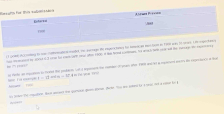 According to one matheratical model, the average life expenctancy 
has increasied by about 0.2 year for each birth year after 1900. If this frend continues, for which birth year wil the avera 
be I't years? a) Welle an equation to model the problem. Let £ represent the number of years after 1900 and let n represent merr's life expectancy at that 
time. For examiple t=12 and n=57 4 in the year 1912
Answer 1900
b) Solve the equation, then answer the question given above. (Note. You are asked for a year, not a value for £
Answer