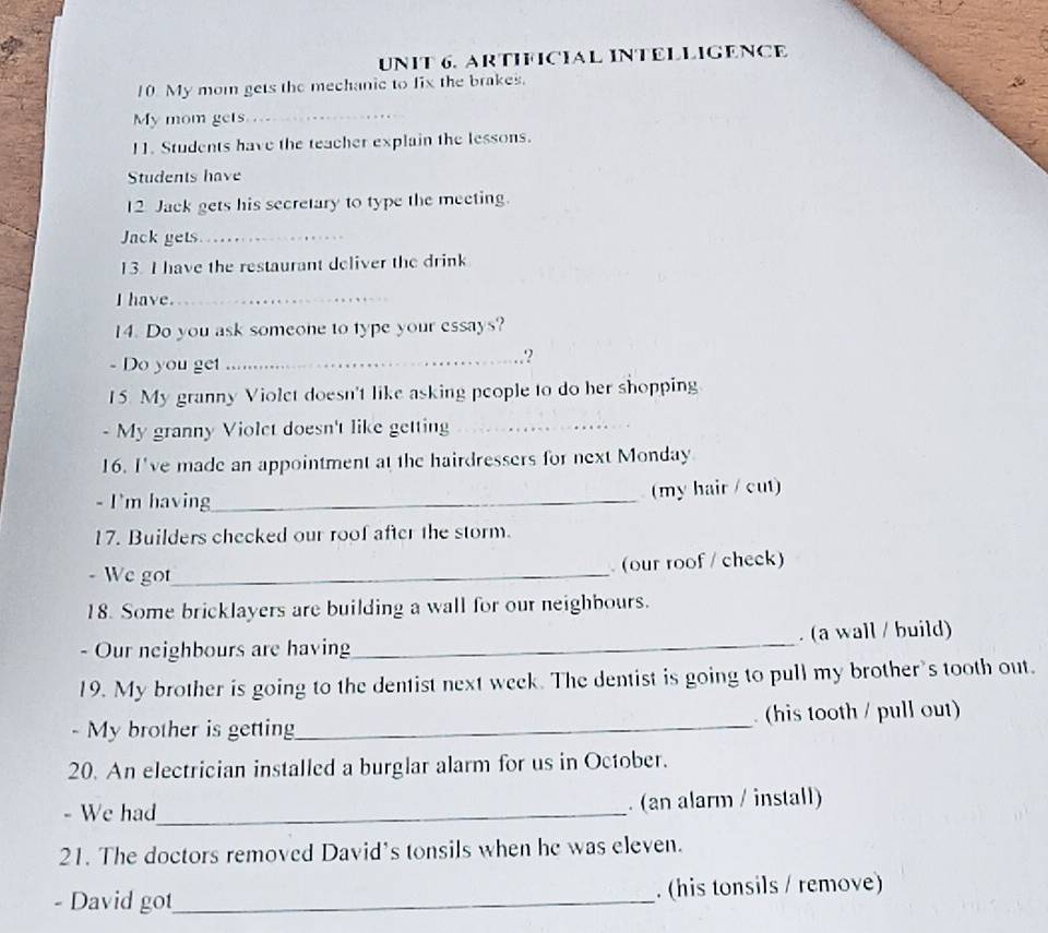 ARTIFICIAL INTELLIGENCE 
10. My mom gets the mechanic to fix the brakes. 
My mom gets_ 
11. Students have the teacher explain the lessons. 
Students have 
12 Jack gets his secretary to type the meeting. 
Jack gets_ 
13. I have the restaurant deliver the drink 
I have._ 
14. Do you ask someone to type your essays? 
- Do you get_ 
? 
15 My granny Violet doesn't like asking people to do her shopping 
- My granny Violet doesn't like getting_ 
16. I've made an appointment at the hairdressers for next Monday 
- I'm having_ (my hair / cut) 
17. Builders checked our roof after the storm. 
- We got_ (our roof / check) 
18. Some bricklayers are building a wall for our neighbours. 
- Our neighbours are having_ . (a wall / build) 
19. My brother is going to the dentist next week. The dentist is going to pull my brother's tooth out. 
- My brother is getting_ (his tooth / pull out) 
20. An electrician installed a burglar alarm for us in October. 
- We had_ . (an alarm / install) 
21. The doctors removed David's tonsils when he was eleven. 
- David got_ . (his tonsils / remove)