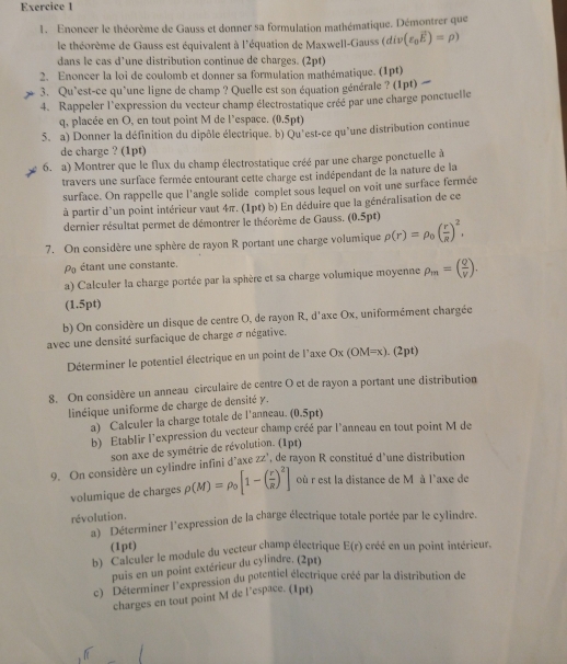 Enoncer le théorème de Gauss et donner sa formulation mathématique. Démontrer que
le théorème de Gauss est équivalent à l'équation de Maxwell-Gauss (di ∠ (varepsilon _0vector E)=rho )
dans le cas d’une distribution continue de charges. (2pt)
2. Enoncer la loi de coulomb et donner sa formulation mathématique. (1pt)
3. Qu`est-ce qu`une ligne de champ ? Quelle est son équation générale ? (1pt) 
4. Rappeler l'expression du vecteur champ électrostatique créé par une charge ponctuelle
q, placée en O, en tout point M de l'espace. (0.5pt)
5. a) Donner la définition du dipôle électrique. b) Qu'est-ce qu'une distribution continue
de charge ? (1pt)
6. a) Montrer que le flux du champ électrostatique créé par une charge ponctuelle à
travers une surface fermée entourant cette charge est indépendant de la nature de la
surface. On rappelle que l'angle solide complet sous lequel on voit une surface fermée
à partir d'un point intérieur vaut 4π. (1pt) b) En déduire que la généralisation de ce
dernier résultat permet de démontrer le théorème de Gauss. (0.5pt)
7. On considère une sphère de rayon R portant une charge volumique rho (r)=rho _0( r/R )^2,
étant une constante.
a) Calculer la charge portée par la sphère et sa charge volumique moyenne rho _m=( Q/V ).
(1.5pt)
b) On considère un disque de centre O, de rayon R, d'axe Ox, uniformément chargée
avec une densité surfacique de charge σ négative.
Déterminer le potentiel électrique en un point de l'axe Ox (OM=x). (2pt)
8. On considère un anneau circulaire de centre O et de rayon a portant une distribution
linéique uniforme de charge de densité y .
a) Calculer la charge totale de l’anneau. (0.5pt)
b) Etablir l'expression du vecteur champ créé par l'anneau en tout point M de
son axe de symétrie de révolution. (Ipt)
9. On considère un cylindre infini d'axe zz", de rayon R constitué d'une distribution
volumique de charges rho (M)=rho _0[1-( r/R )^2] où r est la distance de M à l'axe de
révolution.
'' Déterminer l'expression de la charge électrique totale portée par le cylindre.
(1pt)
b) Calculer le module du vecteur champ électrique E(r) créé en un point intérieur.
puis en un point extérieur du cylindre. (2pt)
c) Déterminer l'expression du potentiel électrique créé par la distribution de
charges en tout point M de l’espace. (1pt)