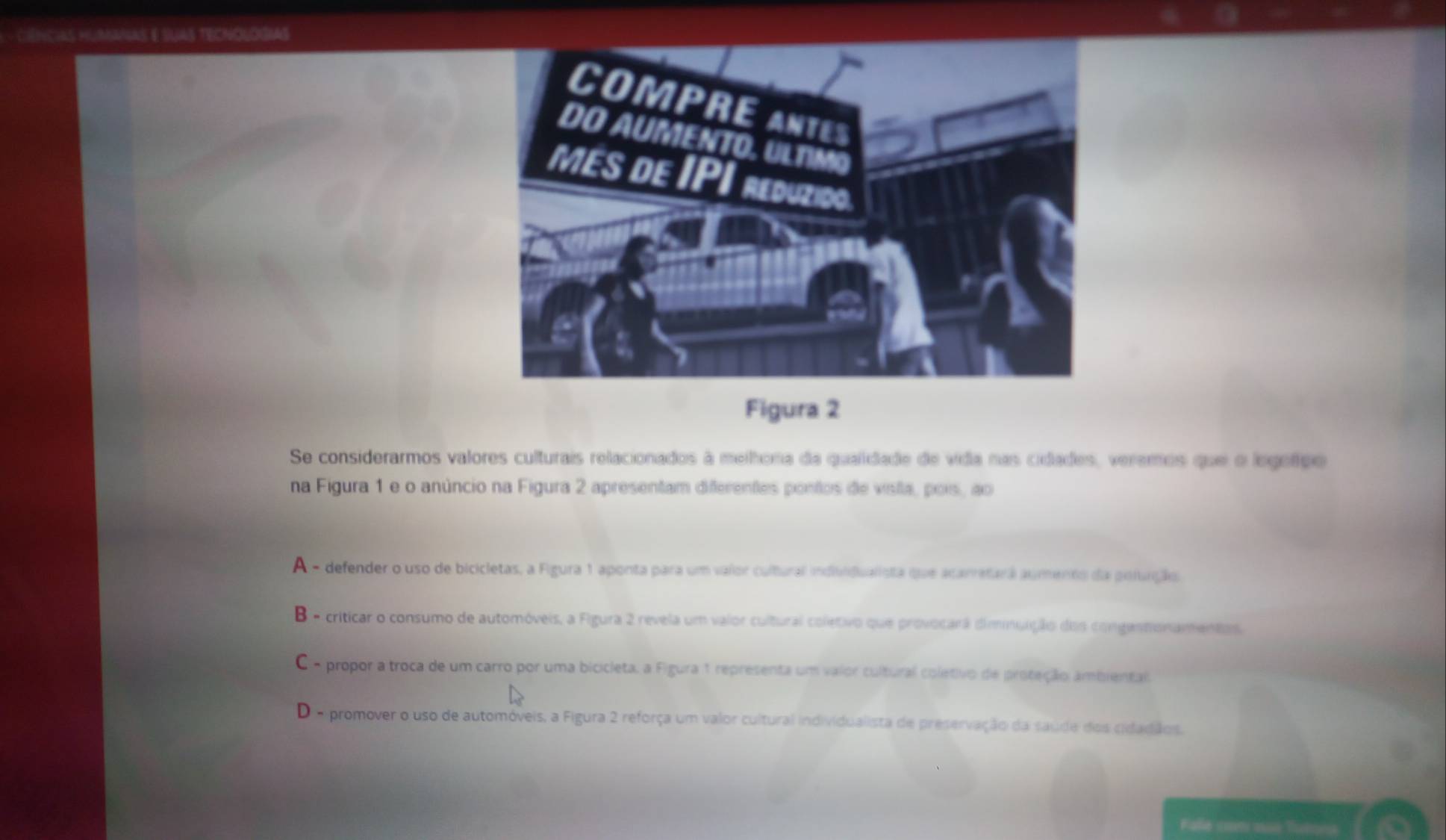CêNcIAS HUmANAS E SUAS TECNOLOGIAS
Figura 2
Se considerarmos valores culturais relacionados à melhona da qualidade de vida nas cidades, veremos que e legetpe
na Figura 1 e o anúncio na Figura 2 apresentam differentes pontos de vista, pois, ao
A - defender o uso de bicicletas, a Figura 1 aponta para um vaior cultural individualista que acarretará aumento da poluição
B - criticar o consumo de automóveis, a Figura 2 revela um valor cultural coletivo que provocarã diminuição dos congasnonamentes
C - propor a troca de um carro por uma bicicleta, a Figura 1 representa um vaior cultural coletivo de proteção ambiental
D o promover o uso de automóveis, a Figura 2 reforça um valor cultural individualista de preservação da saude dos cidadãos.