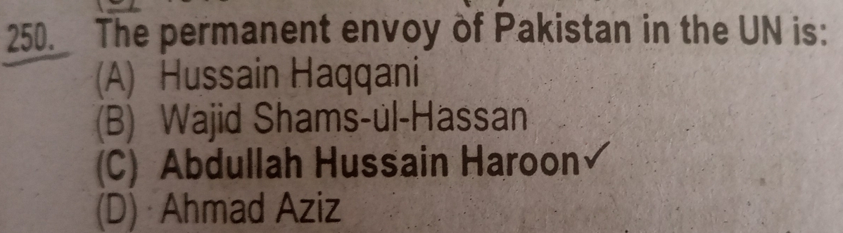 The permanent envoy of Pakistan in the UN is:
(A) Hussain Haqqani
(B) Wajid Shams-ul-Hassan
(C) Abdullah Hussain Haroon
(D) Ahmad Aziz