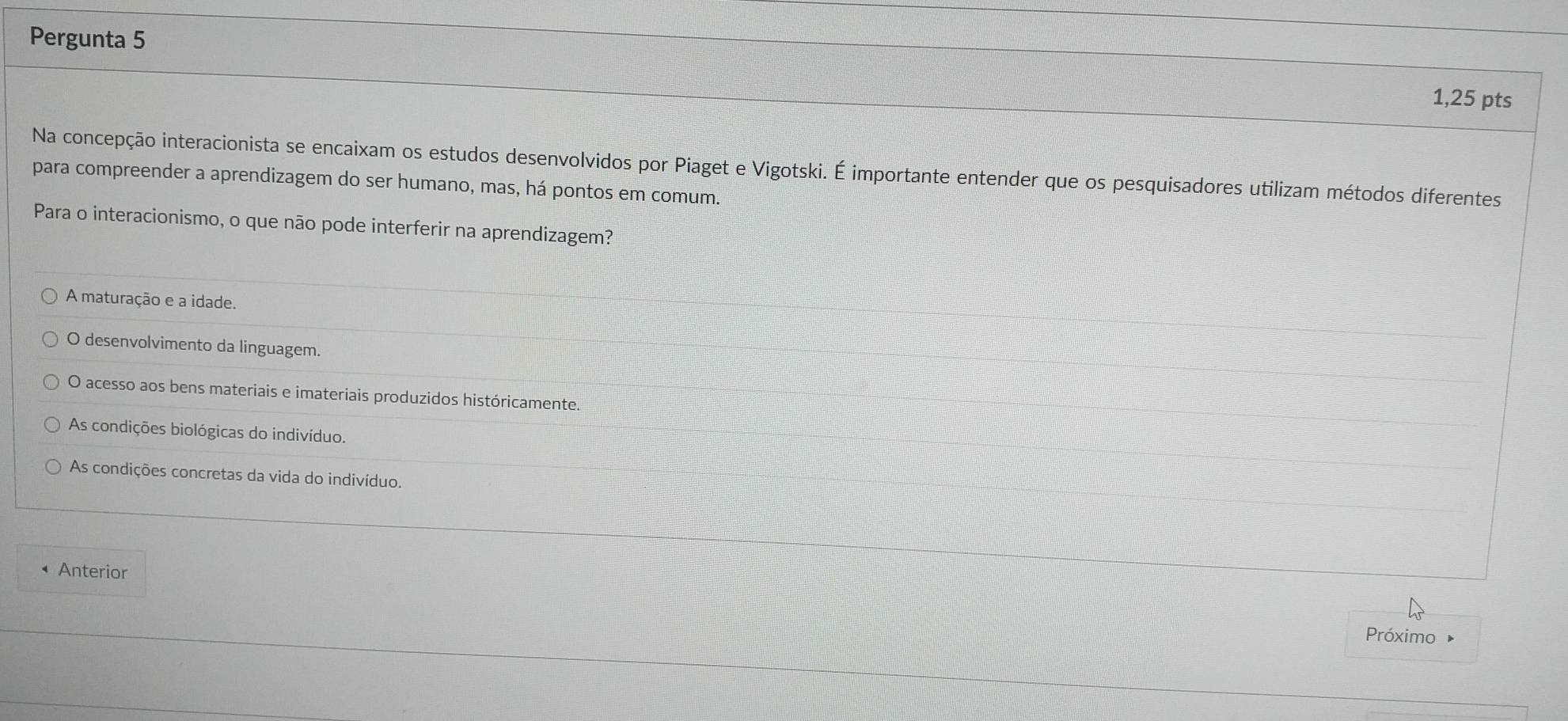 Pergunta 5
1,25 pts
Na concepção interacionista se encaixam os estudos desenvolvidos por Piaget e Vigotski. É importante entender que os pesquisadores utilizam métodos diferentes
para compreender a aprendizagem do ser humano, mas, há pontos em comum.
Para o interacionismo, o que não pode interferir na aprendizagem?
A maturação e a idade.
O desenvolvimento da linguagem.
O acesso aos bens materiais e imateriais produzidos históricamente.
As condições biológicas do indivíduo.
As condições concretas da vida do indivíduo.
Anterior
Próximo