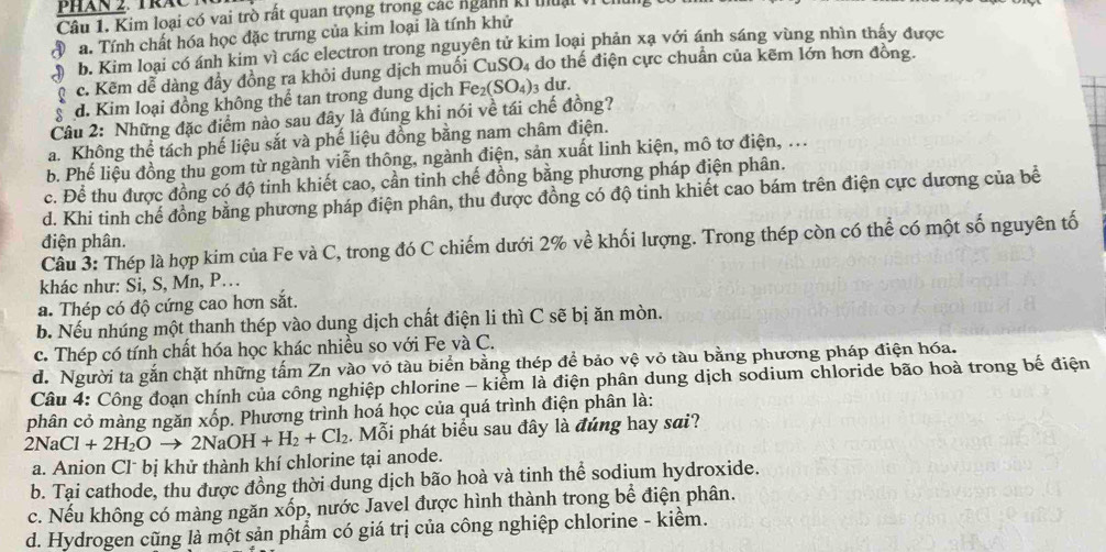 PHan 2. TrăC T 
Câu 1. Kim loại có vai trò rất quan trọng trong các ngành kỉ thuậi VICI
Đa. Tính chất hóa học đặc trưng của kim loại là tính khử
b. Kim loại có ánh kim vì các electron trong nguyên tử kim loại phản xạ với ánh sáng vùng nhìn thấy được
c. Kẽm dễ dàng đầy đồng ra khỏi dung dịch muối CuSO_4 do thế điện cực chuẩn của kẽm lớn hơn đồng.
d. Kim loại đồng không thể tan trong dung dịch Fe_2(SO_4) 3 dư.
Câu 2: Những đặc điểm nào sau đây là đúng khi nói về tái chế đồng?
a. Không thể tách phế liệu sắt và phế liệu đồng bằng nam châm điện.
b. Phế liệu đồng thu gom từ ngành viễn thông, ngành điện, sản xuất linh kiện, mô tơ điện, ...
c. Để thu được đồng có độ tinh khiết cao, cần tinh chế đồng bằng phương pháp điện phân.
d. Khi tinh chế đồng bằng phương pháp điện phân, thu được đồng có độ tinh khiết cao bám trên điện cực dương của bể
Cầu 3: Thép là hợp kim của Fe và C, trong đó C chiếm dưới 2% về khối lượng. Trong thép còn có thể có một số nguyên tố
điện phân.
khác như: Si, S, Mn, P..
a. Thép có độ cứng cao hơn sắt.
b. Nếu nhúng một thanh thép vào dung dịch chất điện li thì C sẽ bị ăn mòn.
c. Thép có tính chất hóa học khác nhiều so với Fe và C.
d. Người ta gắn chặt những tấm Zn vào vỏ tàu biển bằng thép để bảo vệ vỏ tàu bằng phương pháp điện hóa.
Câu 4: Công đoạn chính của công nghiệp chlorine - kiểm là điện phân dung dịch sodium chloride bão hoà trong bế điện
phân cỏ màng ngăn xốp. Phương trình hoá học của quá trình điện phân là:
2NaCl+2H_2Oto 2NaOH+H_2+Cl_2. Mỗi phát biểu sau đây là đúng hay sai?
a. Anion Clˉ bị khử thành khí chlorine tại anode.
b. Tại cathode, thu được đồng thời dung dịch bão hoà và tinh thể sodium hydroxide.
c. Nếu không có màng ngăn xốp, nước Javel được hình thành trong bể điện phân.
d. Hydrogen cũng là một sản phẩm có giá trị của công nghiệp chlorine - kiểm.