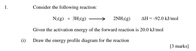 Consider the following reaction:
N_2(g)+3H_2(g)to 2NH_3(g) Delta H=-92.0kJ/mol
Given the activation energy of the forward reaction is 20.0 kJ/mol
(i) Draw the energy profile diagram for the reaction 
[3 marks]