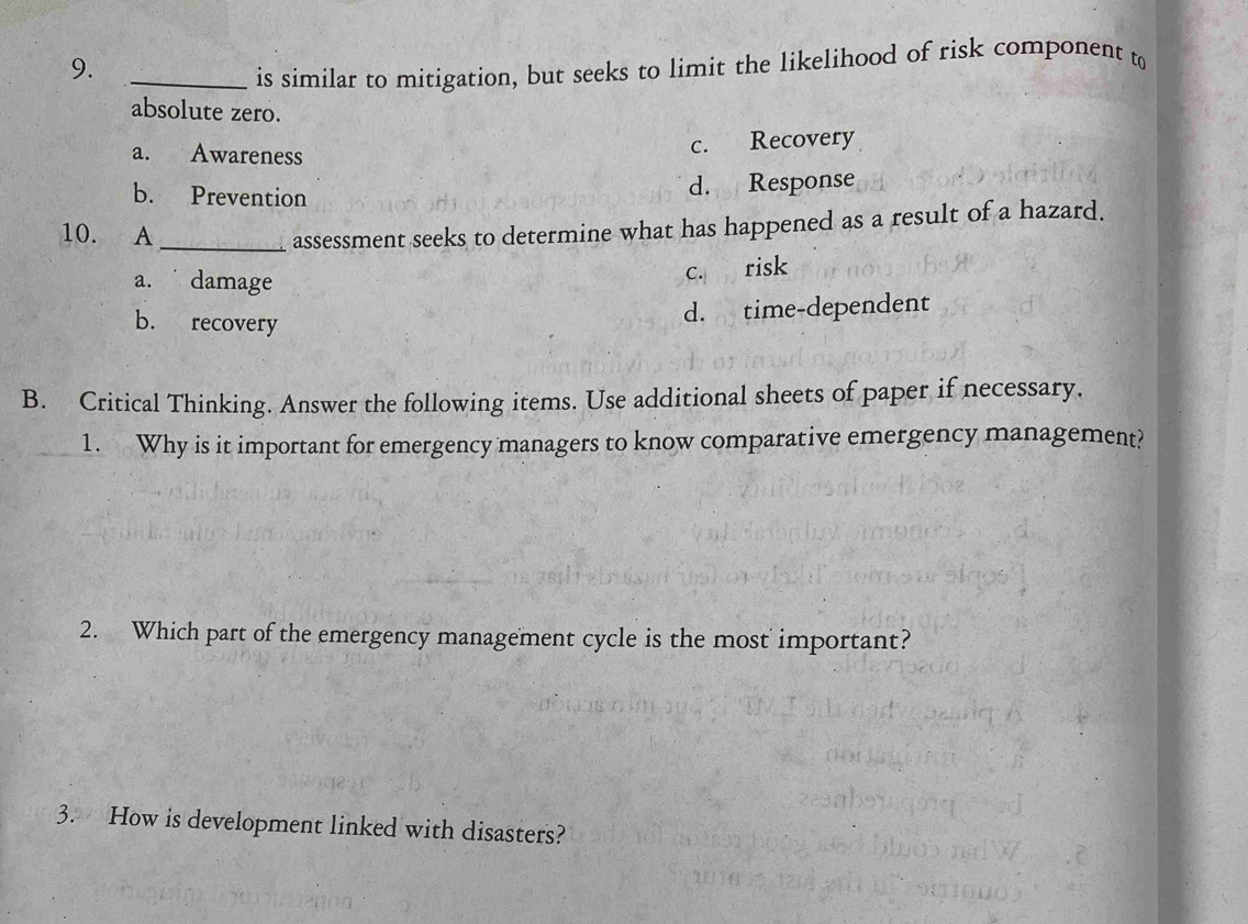 9._
is similar to mitigation, but seeks to limit the likelihood of risk component to
absolute zero.
a. Awareness
c. Recovery
b. Prevention
d. Response
10. A_
assessment seeks to determine what has happened as a result of a hazard.
a. damage
c. risk
b. recovery
d. time-dependent
B. Critical Thinking. Answer the following items. Use additional sheets of paper if necessary.
1. Why is it important for emergency managers to know comparative emergency management?
2. Which part of the emergency management cycle is the most important?
3. How is development linked with disasters?