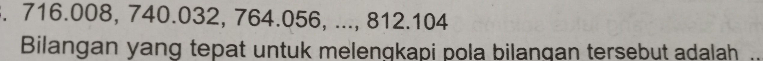 716.008, 740.032, 764.056, ..., 812.104
Bilangan yang tepat untuk melengkapi pola bilangan tersebut adalah ..