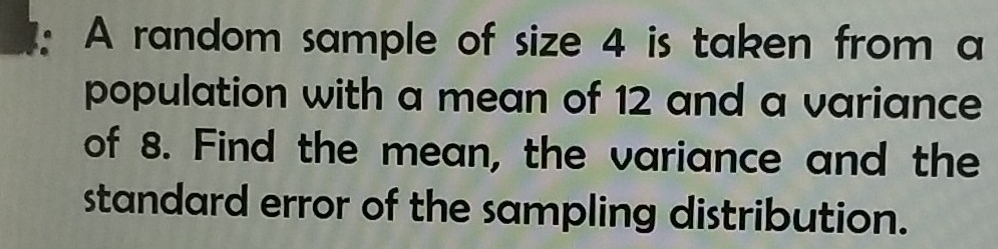 A random sample of size 4 is taken from a 
population with a mean of 12 and a variance 
of 8. Find the mean, the variance and the 
standard error of the sampling distribution.