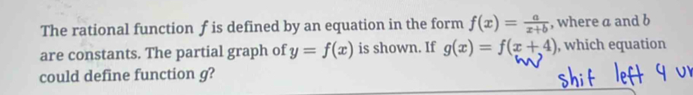 The rational function f is defined by an equation in the form f(x)= a/x+b  , where a and b
are constants. The partial graph of y=f(x) is shown. If g(x)=f(x+4) , which equation
could define function g?