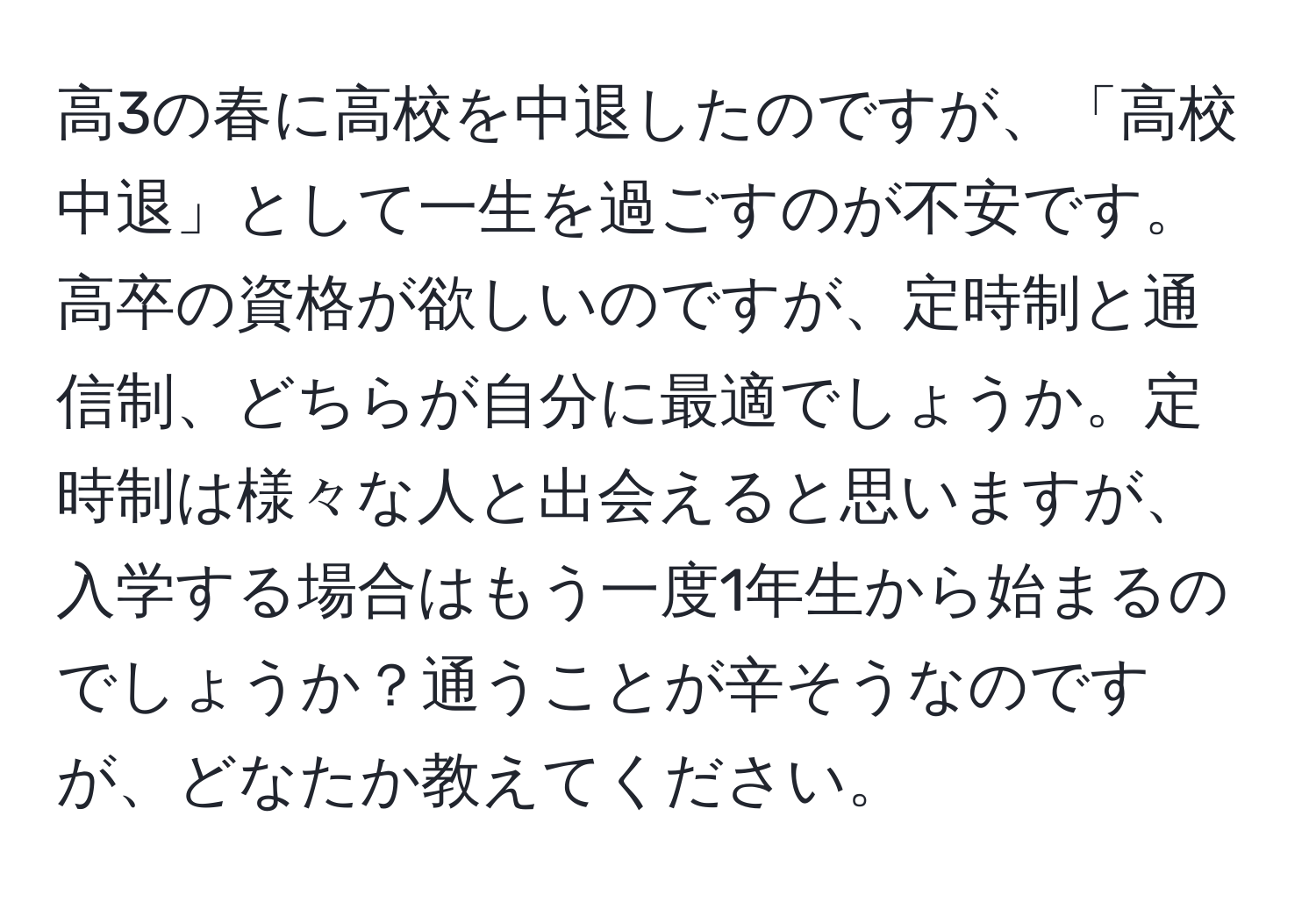 高3の春に高校を中退したのですが、「高校中退」として一生を過ごすのが不安です。高卒の資格が欲しいのですが、定時制と通信制、どちらが自分に最適でしょうか。定時制は様々な人と出会えると思いますが、入学する場合はもう一度1年生から始まるのでしょうか？通うことが辛そうなのですが、どなたか教えてください。