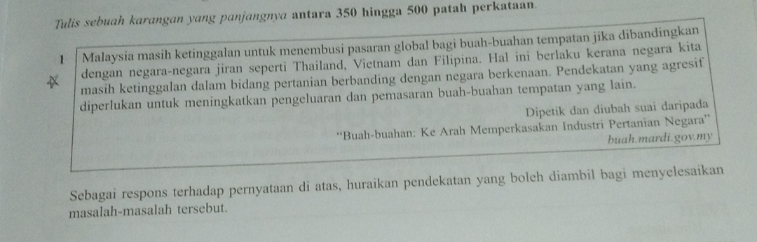 Tulis sebuah karangan yang panjangnya antara 350 hingga 500 patah perkataan. 
1 Malaysia masih ketinggalan untuk menembusi pasaran global bagi buah-buahan tempatan jika dibandingkan 
dengan negara-negara jiran seperti Thailand, Vietnam dan Filipina. Hal ini berlaku kerana negara kita 
masih ketinggalan dalam bidang pertanian berbanding dengan negara berkenaan. Pendekatan yang agresif 
diperlukan untuk meningkatkan pengeluaran dan pemasaran buah-buahan tempatan yang lain. 
Dipetik dan diubah suai daripada 
“Buah-buahan: Ke Arah Memperkasakan Industri Pertanian Negara” 
buah.mardi.gov.my 
Sebagai respons terhadap pernyataan di atas, huraikan pendekatan yang boleh diambil bagi menyelesaikan 
masalah-masalah tersebut.