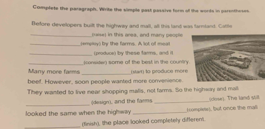 Complete the paragraph. Write the simple past passive form of the words in parentheses. 
Before developers built the highway and mall, all this land was farmland. Cattle 
_(raise) in this area, and many people 
_(employ) by the farms. A lot of meat 
_(produce) by these farms, and it 
_(consider) some of the best in the country 
Many more farms _(start) to produce more 
beef. However, soon people wanted more convenience. 
They wanted to live near shopping malls, not farms. So the highway and mall 
_(design), and the farms _(close). The land still 
looked the same when the highway _(complete), but once the mall 
_(finish), the place looked completely different.