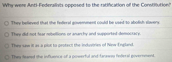 Why were Anti-Federalists opposed to the ratification of the Constitution?
They believed that the federal government could be used to abolish slavery.
They did not fear rebellions or anarchy and supported democracy.
They saw it as a plot to protect the industries of New England.
They feared the influence of a powerful and faraway federal government.