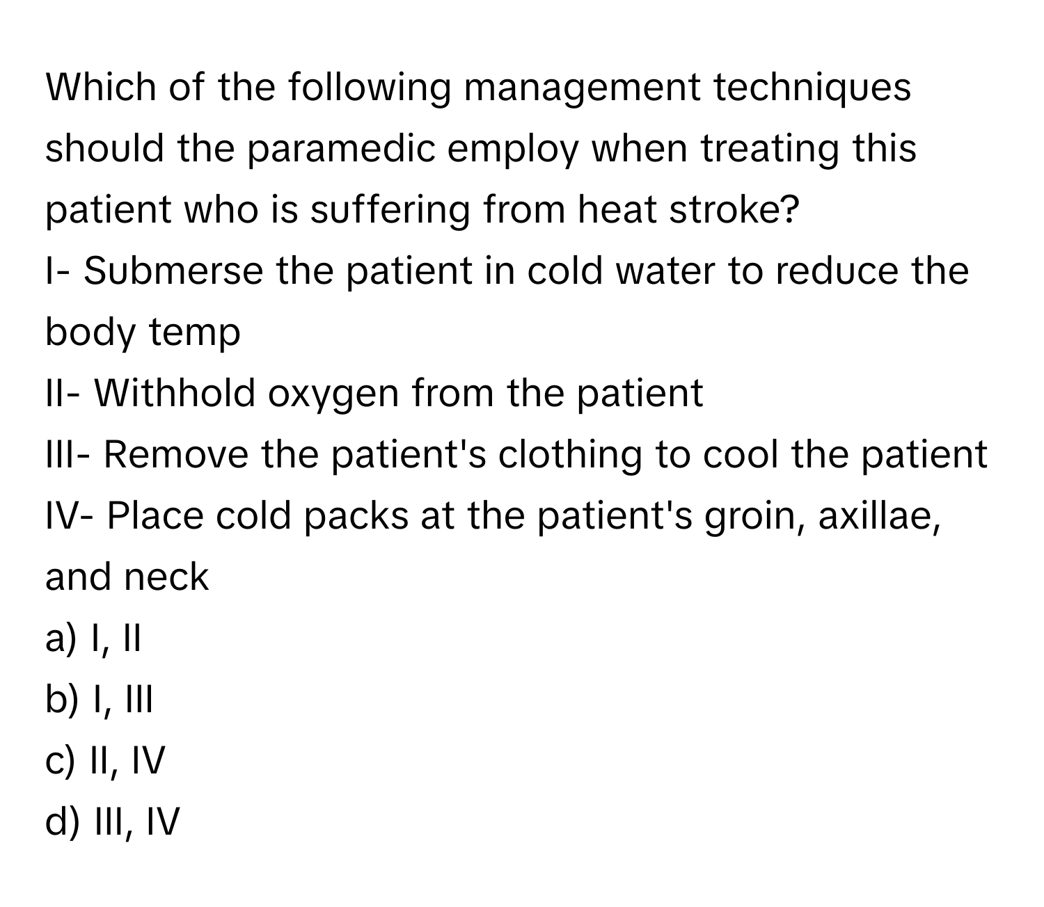 Which of the following management techniques should the paramedic employ when treating this patient who is suffering from heat stroke? 

I- Submerse the patient in cold water to reduce the body temp 
II- Withhold oxygen from the patient 
III- Remove the patient's clothing to cool the patient 
IV- Place cold packs at the patient's groin, axillae, and neck 

a) I, II 
b) I, III 
c) II, IV 
d) III, IV