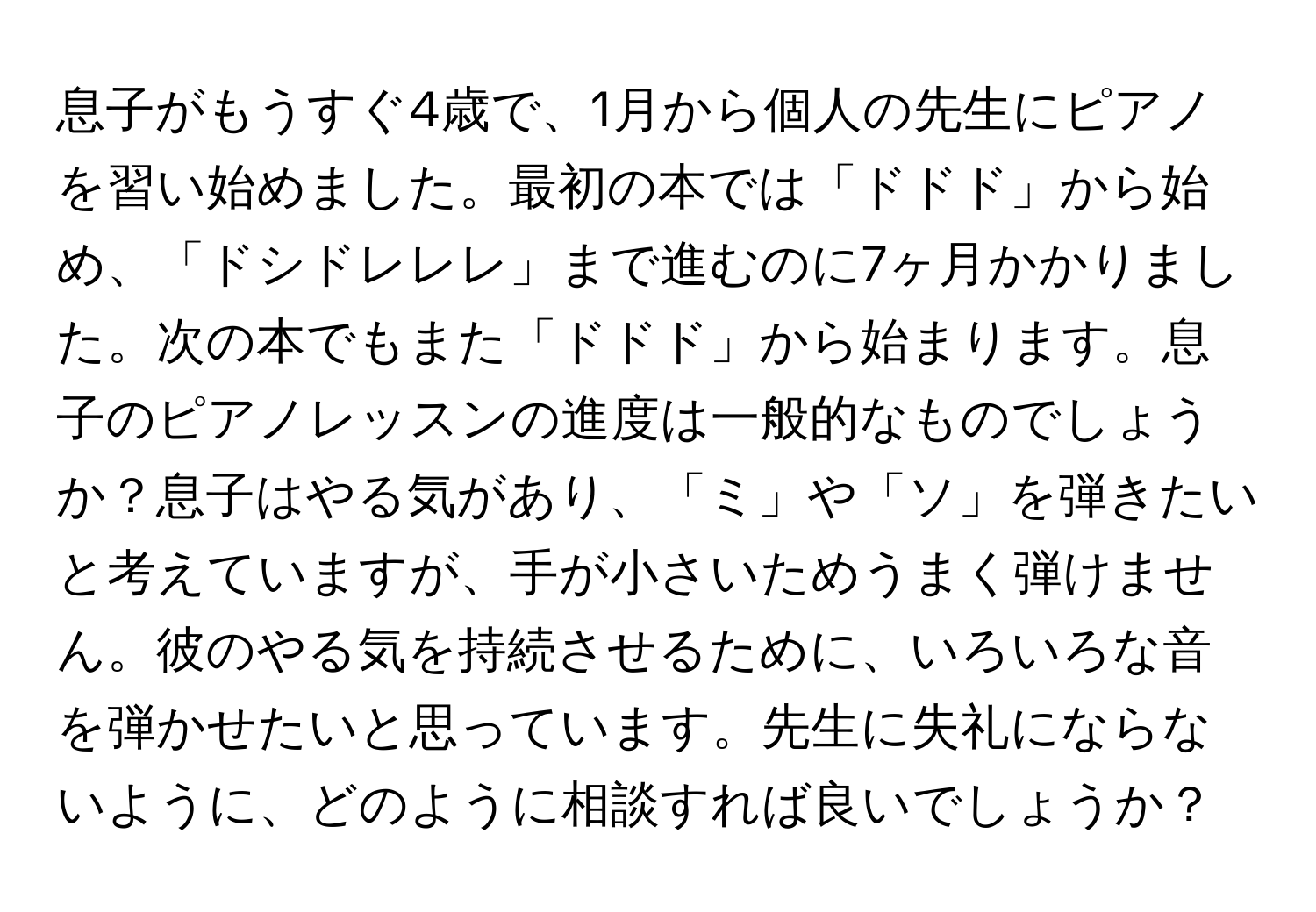 息子がもうすぐ4歳で、1月から個人の先生にピアノを習い始めました。最初の本では「ドドド」から始め、「ドシドレレレ」まで進むのに7ヶ月かかりました。次の本でもまた「ドドド」から始まります。息子のピアノレッスンの進度は一般的なものでしょうか？息子はやる気があり、「ミ」や「ソ」を弾きたいと考えていますが、手が小さいためうまく弾けません。彼のやる気を持続させるために、いろいろな音を弾かせたいと思っています。先生に失礼にならないように、どのように相談すれば良いでしょうか？