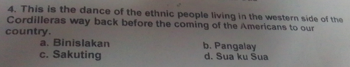 This is the dance of the ethnic people living in the western side of the
Cordilleras way back before the coming of the Americans to our
country.
a. Binislakan b. Pangalay
c. Sakuting d. Sua ku Sua