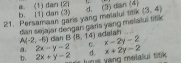 a. (1) dan (2) C.
d. (3) dan (4)
b. (1) dan (3)
21. Persamaan garis yang melalui titik (3,4)
dan sejajar dengan garis yang melalui titik
A(-2,-6) dan B(8,14) adalah ...
a. 2x-y-2 C. x-2y-2
d. x+2y-2
b. 2x+y-2 uis lurus yang melalui titik