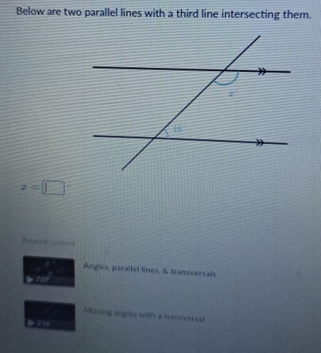 Below are two parallel lines with a third line intersecting them.
x=□
Related contect 
Angles, parallel lines. & transversals 
Missing angles with a transversal
2:16