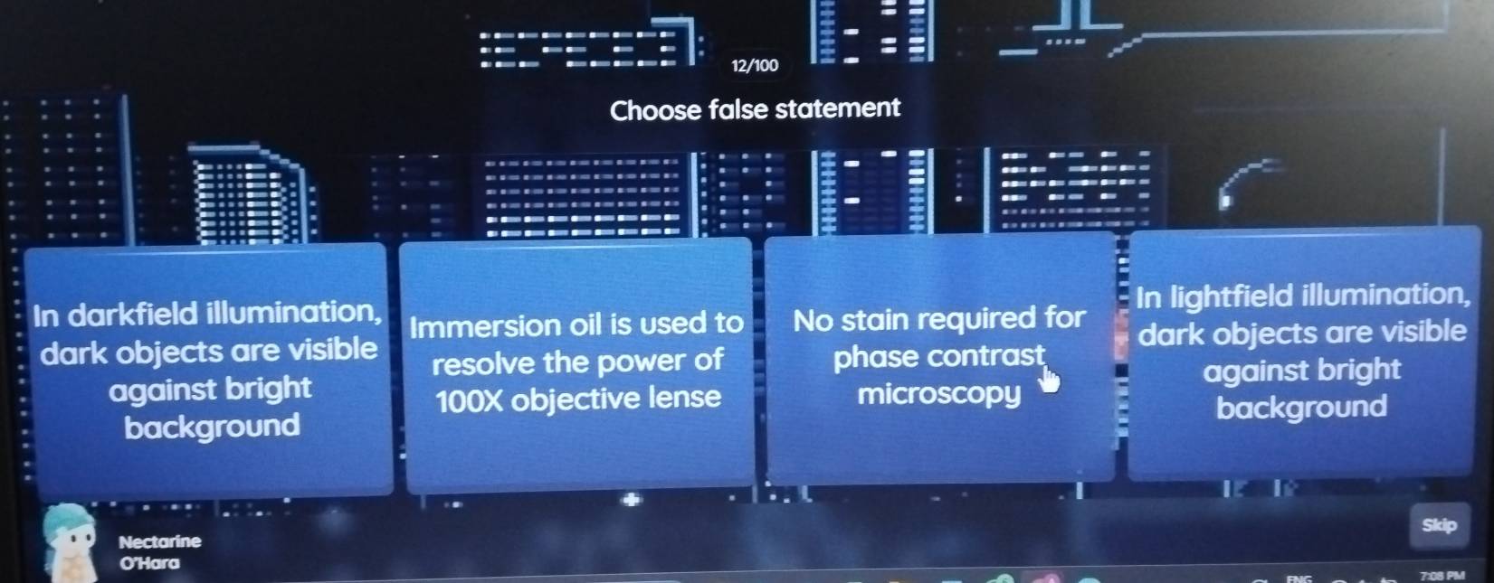 12/100
Choose false statement
In darkfield illumination, In lightfield illumination,
Immersion oil is used to No stain required for
dark objects are visible dark objects are visible
resolve the power of phase contrast
against bright
against bright microscopy
100X objective lense
background background
Nectarine
O'Hara