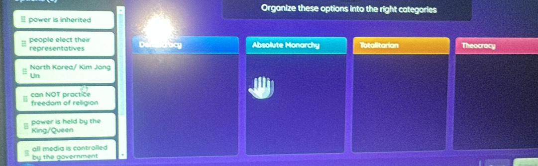 Organize these options into the right categories
power is inherited
people elect their
representatives Absolute Monarchy Totalitarian Theocrocy
North Korea/ Kim Jong
Un
can NOT practice
freedom of religion
power is held by the
King/Queen
all media is controlled
by the government