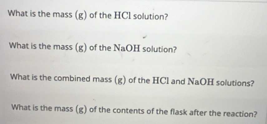 What is the mass (g) of the HCl solution? 
What is the mass (g) of the NaOH solution? 
What is the combined mass (g) of the HCl and NaOH solutions? 
What is the mass (g) of the contents of the flask after the reaction?