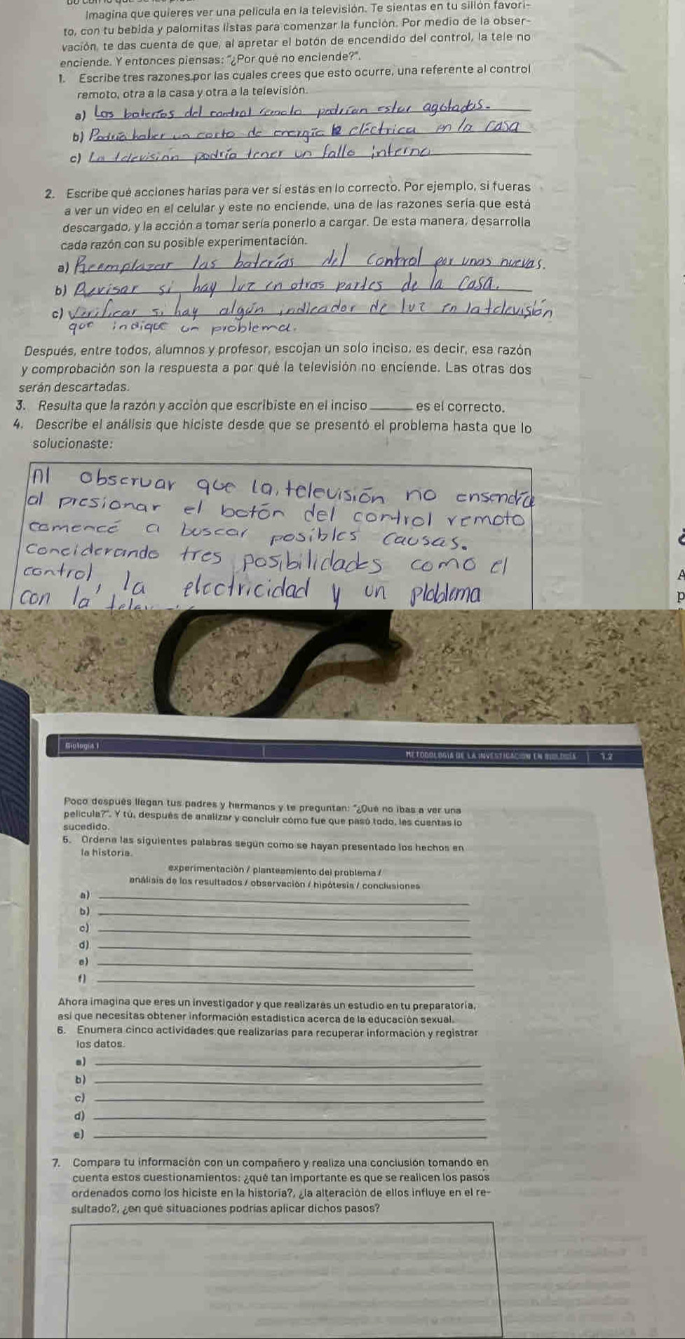 lmagina que quieres ver una película en la televisión. Te sientas en tu sillón favori-
to, con tu bebida y palomitas listas para comenzar la función. Por medio de la obser-
vación, te das cuenta de que, al apretar el botón de encendido del control, la tele no
enciende. Y entonces piensas: "¿Por qué no enciende?".
1. Escribe tres razones por las cuales crees que esto ocurre, una referente al control
remoto, otra a la casa y otra a la televisión
_
b)
_
c)
_
2. Escribe qué acciones harías para ver sí estás en lo correcto. Por ejemplo, si fueras
a ver un video en el celular y este no enciende, una de las razones sería que está
descargado, y la acción a tomar sería ponerlo a cargar. De esta manera, desarrolla
cada razón con su posible experimentación.
a)
_
as
b)
_
c)
_
que indique on problemd.
Después, entre todos, alumnos y profesor, escojan un solo inciso, es decir, esa razón
y comprobación son la respuesta a por qué la televisión no enciende. Las otras dos
serán descartadas.
3. Resulta que la razón y acción que escribiste en el inciso_ es el correcto.
4. Describe el análisis que hiciste desde que se presentó el problema hasta que lo
solucionaste:
Biología I Metodologis de la investicación en moldiés) 7.2
Poco después llegan tus padres y hermanos y te preguntan: "¿Qué no ibas a ver una
película?". Y tú, después de analizar y concluir cómo fue que pasó todo, les cuentas lo
sucedido.
5. Ordena las siguientes palabras según como se hayan presentado los hechos en
la historia.
experimentación / planteamiento del problema /
análisis de los resultados / observación / hipótesis / conclusiones
a)_
b)_
c)_
d)_
_
f)_
Ahora imagina que eres un investigador y que realizarás un estudio en tu preparatoria,
así que necesitas obtener información estadistica acerca de la educación sexual.
6. Enumera cinco actividades que realizarías para recuperar información y registrar
los datos.
al_
bì_
_
d)
e)_
7. Compara tu información con un compañero y realiza una conclusión tomando en
cuenta estos cuestionamientos: ¿qué tan importante es que se realicen los pasos
ordenados como los hiciste en la historia?, ¿la alteración de ellos influye en el re-
sultado?, ¿en qué situaciones podrías aplicar dichos pasos?