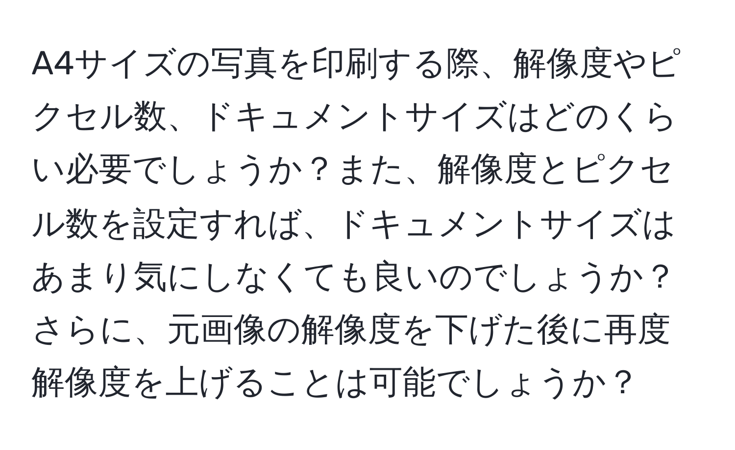 A4サイズの写真を印刷する際、解像度やピクセル数、ドキュメントサイズはどのくらい必要でしょうか？また、解像度とピクセル数を設定すれば、ドキュメントサイズはあまり気にしなくても良いのでしょうか？さらに、元画像の解像度を下げた後に再度解像度を上げることは可能でしょうか？