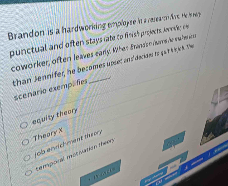 Brandon is a hardworking employee in a research firm. He is very
punctual and often stays late to finish projects. Jennifer, his
coworker, often leaves early. When Brandon learns he makes less
than Jennifer, he becomes upset and decides to quit his job. Thil
scenario exemplifies
equity theory
TheoryX
job enrichment theor
temporal motivation theory
Next 
Previon