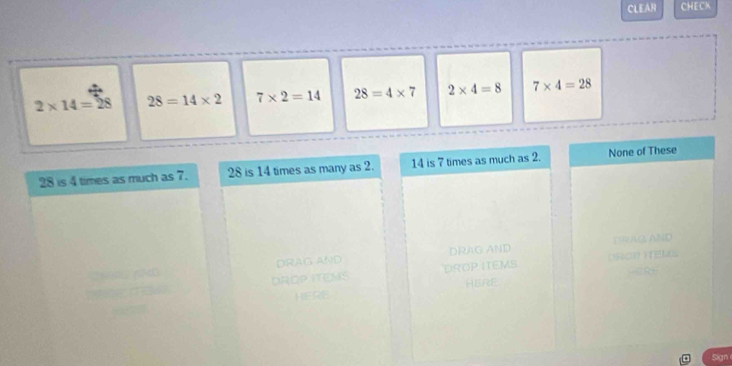 CLEAR CHECK
2* 14=28 28=14* 2 7* 2=14 28=4* 7 2* 4=8 7* 4=28
28 is 4 times as much as 7. 28 is 14 times as many as 2. 14 is 7 times as much as 2. None of These
DRAG AND DRAG AND DRAG AND
DROP ITEMS DROP ITEMS ORC ITEN
HERE
HE
Sign