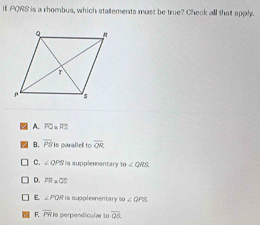 If PQRS is a rhombus, which statements must be true? Check all that apply.
A. overline PQ≌ overline RS
B. overline PS is parallel to overline QR.
C. ∠ QPS is supplementary to ∠ QRS.
D. overline PR≌ overline QS
E. ∠ PQR is supplementary to ∠ QPS.
F. overline PR is perpendicular to overline QS.