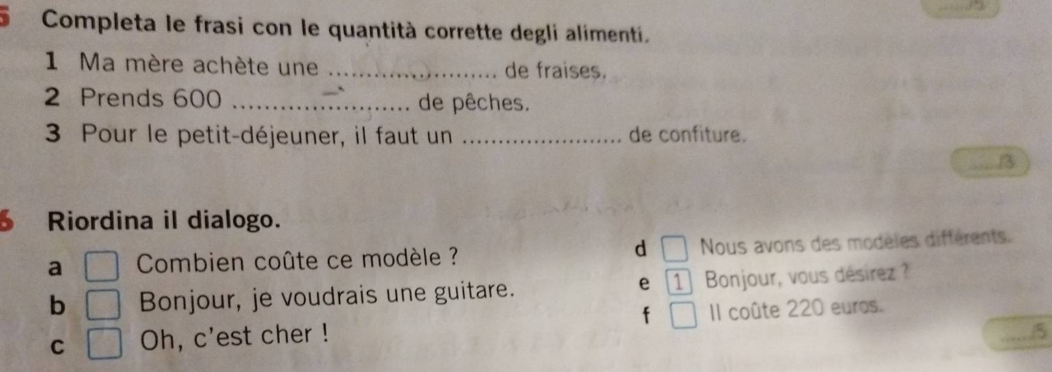 Completa le frasi con le quantità corrette degli alimenti. 
1 Ma mère achète une _de fraises.
2 Prends 600 _de pêches. 
3 Pour le petit-déjeuner, il faut un _de confiture. 
_3 
6 Riordina il dialogo. 
d 
a Combien coûte ce modèle ? Nous avons des modèles différents. 
e 1
b Bonjour, je voudrais une guitare. Bonjour, vous désirez ? 
f 
C Oh, c'est cher ! Il coûte 220 euros. 
..5