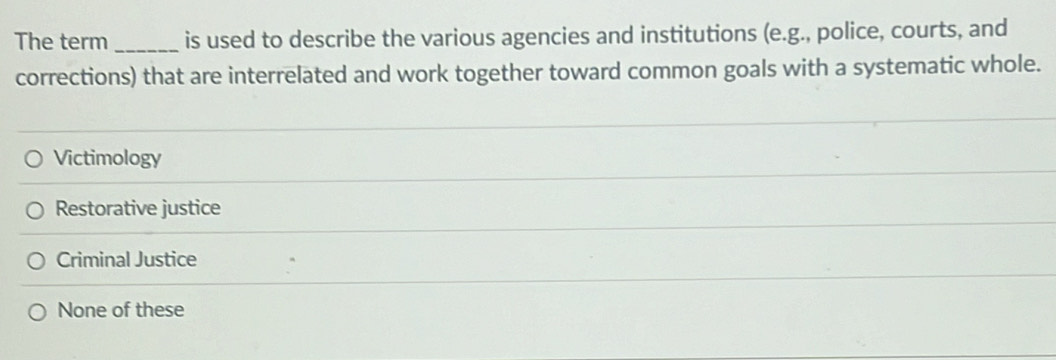 The term _is used to describe the various agencies and institutions (e.g., police, courts, and
corrections) that are interrelated and work together toward common goals with a systematic whole.
Victimology
Restorative justice
Criminal Justice
None of these