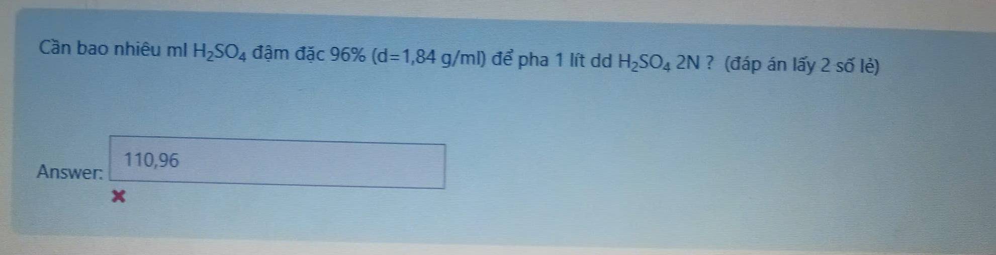 Cần bao nhiêu mI H_2SO_4 đậm đặc 96% (d=1,84g/ml) để pha 1 lít dd H_2SO_42N ? (đáp án lấy 2 số lẻ)
110,96
Answer:
X