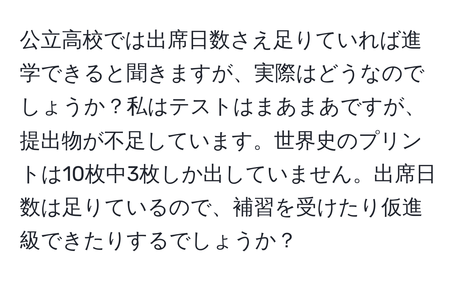 公立高校では出席日数さえ足りていれば進学できると聞きますが、実際はどうなのでしょうか？私はテストはまあまあですが、提出物が不足しています。世界史のプリントは10枚中3枚しか出していません。出席日数は足りているので、補習を受けたり仮進級できたりするでしょうか？