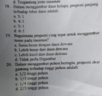 d. Tergantung jenis tanaman
18. Dalam menggambar daun kelapa, proporsi panjang
terhadap lebar daın adalah:
a. 3:1
b. 4:1
c. 5:1
d 6:1
19. Bagaimana proporsi yang tepat untuk menggambar
tunas pada tanaman?
a. Sama besar dengan daun dewasa
b. Lebih besar dari daun dewasa
c. Lebih kecil dan daun dewasa
d. Tidak perlu Digambar
20. Dalam menggambar pohon beringin, proporsi akar
gantung terhadap tinggi pohon adalah:
a. 1/2 tinggi pohon
b. 1/3 tinggi pohon
c. 1/4 tinggi pohon
d. 2/3 tinggi pohon