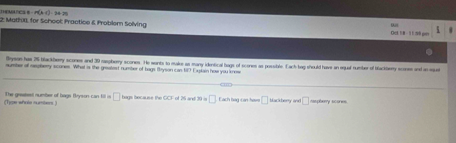 THEMATICS B P(A-C)-24-25
2: MathXL for School: Practice & Problem Solving DUE 5 
Oct 18 - 11:59 pm 
Bryson has 26 blackberry scones and 39 raspberry scones. He wants to make as many identical bags of scones as possible. Each bag should have an equal number of blackberry scones and an eque 
number of raspberry scones. What is the greatest number of bags Bryson can fill? Explain how you know 
The greatest number of bags Bryson can fill is □ bags because the GCF of 26 and 39 is □ Each bag can have □ blackberry and □ raspberry scones. 
(Type whole numbers.)