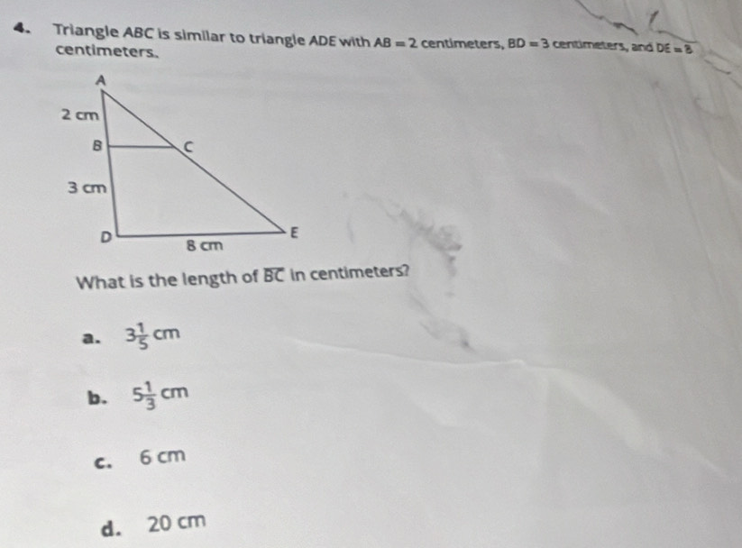 Triangle ABC is similar to triangle ADE with AB=2 centimeters, BD=3 centimeters, and DE=8
centimeters.
What is the length of overline BC in centimeters?
a. 3 1/5 cm
b. 5 1/3 cm
c. 6 cm
d. 20 cm