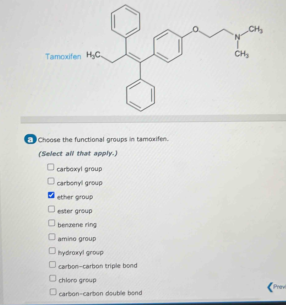 Choose the functional groups in tamoxifen.
(Select all that apply.)
carboxyl group
carbonyl group
ether group
ester group
benzene ring
amino group
hydroxyl group
carbon-carbon triple bond
chloro group Previ
carbon-carbon double bond