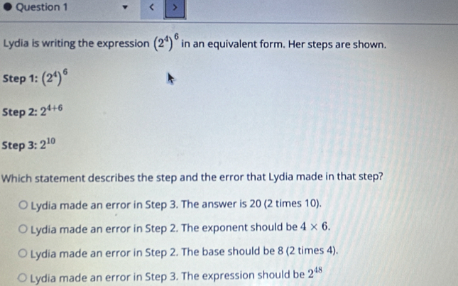 < >
Lydia is writing the expression (2^4)^6 in an equivalent form. Her steps are shown.
Step 1 : (2^4)^6
Step 2: 2^(4+6)
Step 3: 2^(10)
Which statement describes the step and the error that Lydia made in that step?
Lydia made an error in Step 3. The answer is 20 (2 times 10).
Lydia made an error in Step 2. The exponent should be 4* 6.
Lydia made an error in Step 2. The base should be 8 (2 times 4).
Lydia made an error in Step 3. The expression should be 2^(48)