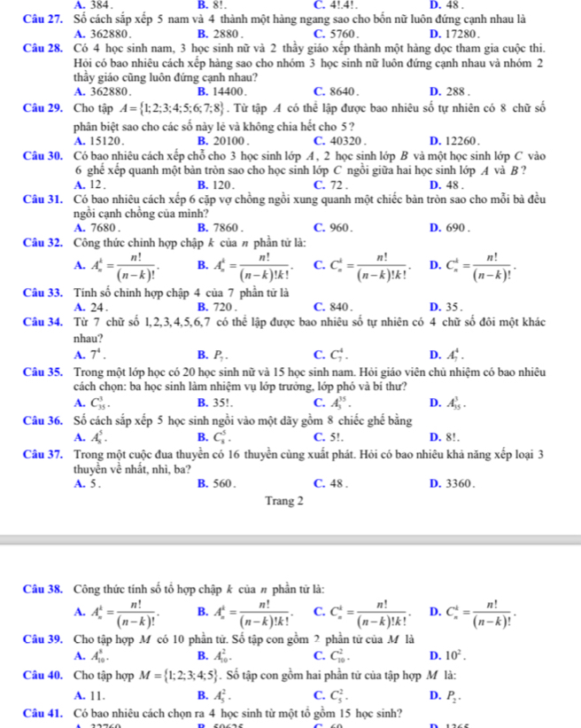 A. 384. B. 8!. C. 4!.4!. D. 48 .
Câu 27. Số cách sắp xếp 5 nam và 4 thành một hàng ngang sao cho bốn nữ luôn đứng cạnh nhau là
A. 362880. B. 2880 . C. 5760 . D. 17280 .
Câu 28. Có 4 học sinh nam, 3 học sinh nữ và 2 thầy giáo xếp thành một hàng dọc tham gia cuộc thi.
Hội có bao nhiêu cách xếp hàng sao cho nhóm 3 học sinh nữ luôn đứng cạnh nhau và nhóm 2
thầy giáo cũng luôn đứng cạnh nhau?
A. 362880. B. 14400. C. 8640 . D. 288 .
Câu 29. Cho tập A= 1;2;3;4;5;6;7;8. Từ tập A có thể lập được bao nhiêu số tự nhiên có 8 chữ số
phân biệt sao cho các số này lê và không chia hết cho 5 ?
A. 15120. B. 20100 . C. 40320 . D. 12260.
Câu 30. Có bao nhiêu cách xếp chỗ cho 3 học sinh lớp A , 2 học sinh lớp B và một học sinh lớp C vào
6 ghe xếp quanh một bản tròn sao cho học sinh lớp C ngồi giữa hai học sinh lớp A và B ?
A. 12 . B. 120. C. 72 . D. 48 .
Câu 31. Có bao nhiêu cách xếp 6 cặp vợ chồng ngồi xung quanh một chiếc bàn tròn sao cho mỗi bà đều
ngồi cạnh chồng của mình?
A. 7680 . B. 7860 . C. 960 . D. 690 .
Câu 32. Công thức chinh hợp chập k của # phần tử là:
A. A_n^(k=frac n!)(n-k)!. B. A_n^(4=frac n!)(n-k)!k!. C. C_n^(k=frac n!)(n-k)!k!. D. C_n^(k=frac n!)(n-k)!.
Câu 33. Tính số chinh hợp chập 4 của 7 phần tử là
A. 24 . B. 720 . C. 840 . D. 35 .
Câu 34. Từ 7 chữ số 1, 2,3, 4,5,6,7 có thoverline overline overline C lập được bao nhiêu số tự nhiên có 4 chữ số đôi một khác
nhau?
A. 7^4. B. P_7. C. C_7^(4. D. A_7^4.
Câu 35. Trong một lớp học có 20 học sinh nữ và 15 học sinh nam. Hỏi giáo viên chủ nhiệm có bao nhiêu
cách chọn: ba học sinh làm nhiệm vụ lớp trưởng, lớp phó và bí thư?
A. C_(35)^3. B. 35!. C. A_3^(35). D. A_(35)^3.
Câu 36. Số cách sắp xếp 5 học sinh ngồi vào một dãy gồm 8 chiếc ghế bằng
A. A_x^5. B. C_8^5. C. 5!. D. 8!.
Câu 37. Trong một cuộc đua thuyển có 16 thuyển cùng xuất phát. Hỏi có bao nhiêu khả năng xếp loại 3
thuyền về nhất, nhì, ba?
A. 5 . B. 560 . C. 48 . D. 3360 .
Trang 2
Câu 38. Công thức tính số tổ hợp chập k của # phần tử là:
A. A_n^k=frac n!)(n-k)!. B. A_n^(4=frac n!)(n-k)!k!. C. C_n^(i=frac n!)(n-k)!k!. D. C_n^(k=frac n!)(n-k)!.
Câu 39. Cho tập hợp M có 10 phần tử. Số tập con gồm 2 phần tử của M là
A. A_(10)^8. B. A_(10)^2. C. C_(10)^2. D. 10^2.
Câu 40. Cho tập hợp M= 1;2;3;4;5. Số tập con gồm hai phần tử của tập hợp M là:
A. 11. B. A_5^(2. C. C_5^2. D. P_2).
Câu 41. Có bao nhiêu cách chọn ra 4 học sinh từ một tổ gồm 15 học sinh?
